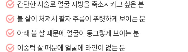 간단한 시술로 얼굴 지방을 축소시키고 싶은 분 / 볼살이 처져서 팔자 주름이 뚜렷하게 보이는 분 / 아래 볼살 때문에 얼굴이 동그랗게 보이는 분 / 이중턱 살 때문에 얼굴에 라인이 없는 분